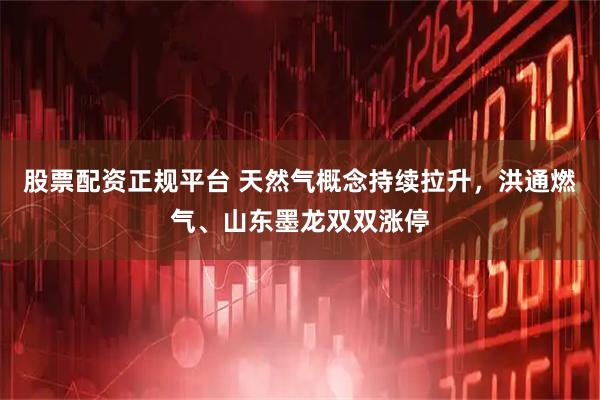 股票配资正规平台 天然气概念持续拉升，洪通燃气、山东墨龙双双涨停
