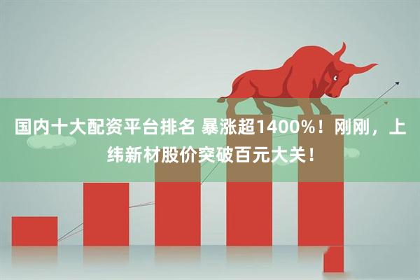 国内十大配资平台排名 暴涨超1400%!刚刚,上纬新材股价突破百元大关!