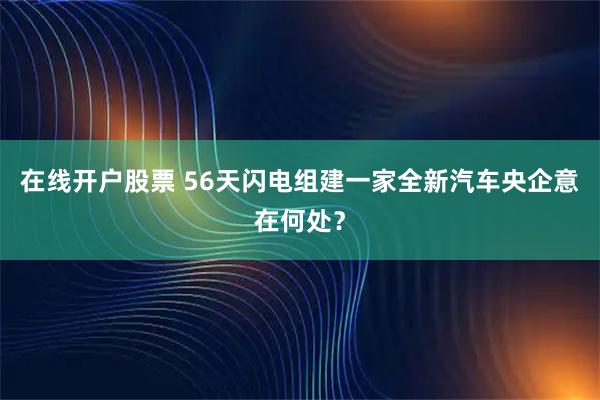 在线开户股票 56天闪电组建一家全新汽车央企意在何处？
