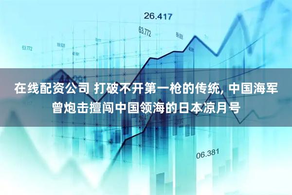在线配资公司 打破不开第一枪的传统, 中国海军曾炮击擅闯中国领海的日本凉月号