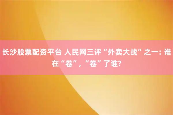 长沙股票配资平台 人民网三评“外卖大战”之一: 谁在“卷”, “卷”了谁?