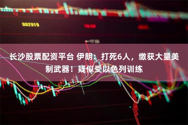 长沙股票配资平台 伊朗：打死6人，缴获大量美制武器！疑似受以色列训练