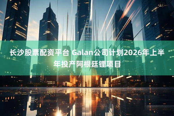 长沙股票配资平台 Galan公司计划2026年上半年投产阿根廷锂项目