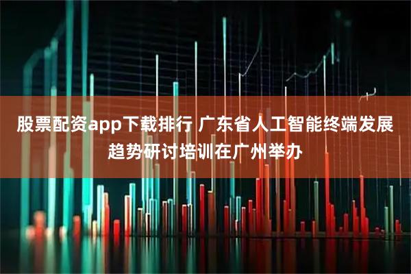股票配资app下载排行 广东省人工智能终端发展趋势研讨培训在广州举办