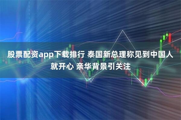 股票配资app下载排行 泰国新总理称见到中国人就开心 亲华背景引关注