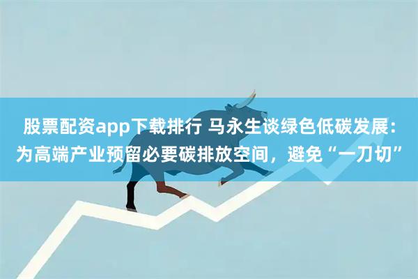 股票配资app下载排行 马永生谈绿色低碳发展：为高端产业预留必要碳排放空间，避免“一刀切”