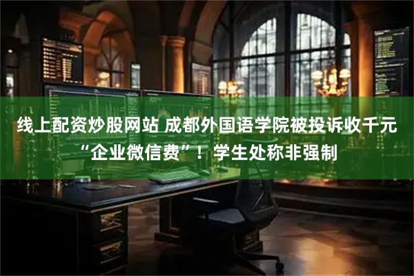 线上配资炒股网站 成都外国语学院被投诉收千元“企业微信费”！学生处称非强制