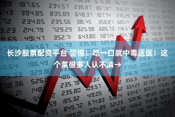 长沙股票配资平台 警惕！吃一口就中毒送医！这个菜很多人认不清→