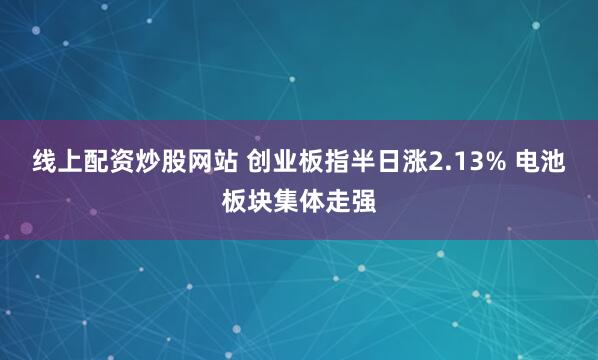线上配资炒股网站 创业板指半日涨2.13% 电池板块集体走强