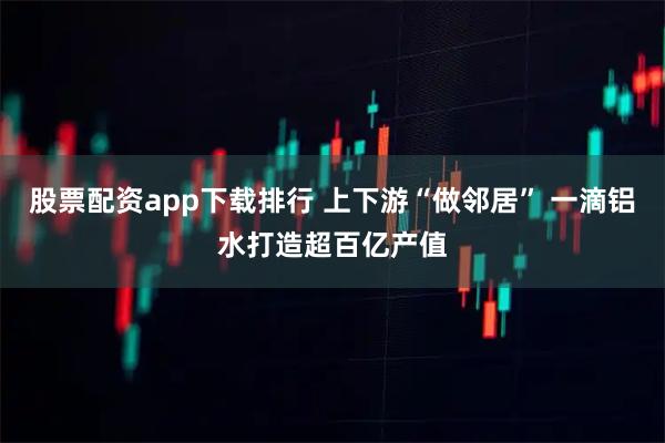股票配资app下载排行 上下游“做邻居” 一滴铝水打造超百亿产值