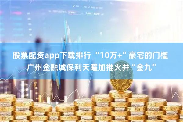 股票配资app下载排行 “10万+”豪宅的门槛 广州金融城保利天曜加推火并“金九”