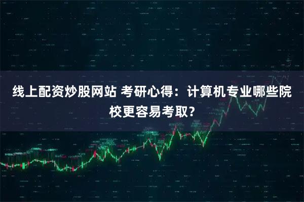 线上配资炒股网站 考研心得：计算机专业哪些院校更容易考取？