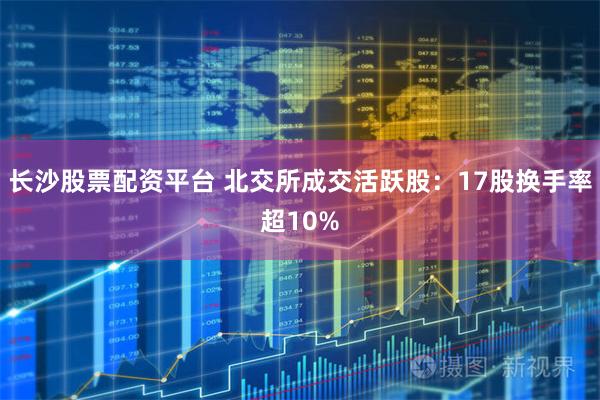 长沙股票配资平台 北交所成交活跃股:17股换手率超10%