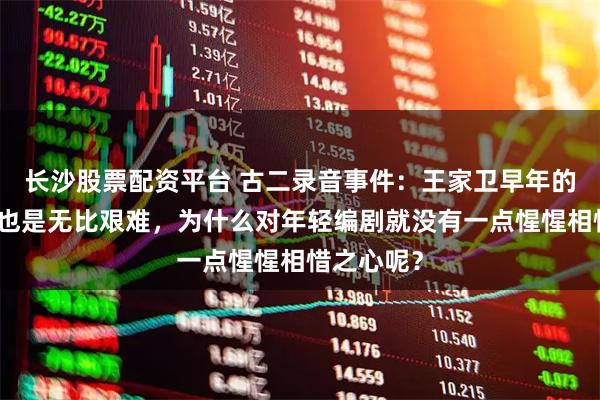 长沙股票配资平台 古二录音事件：王家卫早年的编剧生涯也是无比艰难，为什么对年轻编剧就没有一点惺惺相惜之心呢？