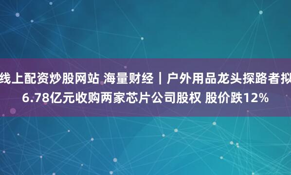 线上配资炒股网站 海量财经｜户外用品龙头探路者拟6.78亿元收购两家芯片公司股权 股价跌12%