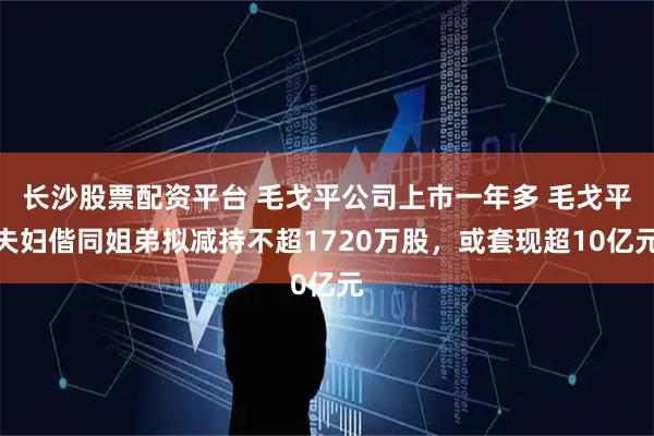 长沙股票配资平台 毛戈平公司上市一年多 毛戈平夫妇偕同姐弟拟减持不超1720万股，或套现超10亿元