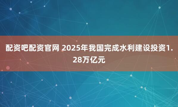 配资吧配资官网 2025年我国完成水利建设投资1.28万亿元