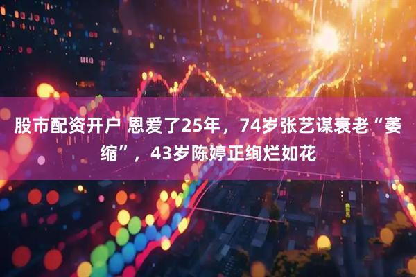 股市配资开户 恩爱了25年，74岁张艺谋衰老“萎缩”，43岁陈婷正绚烂如花