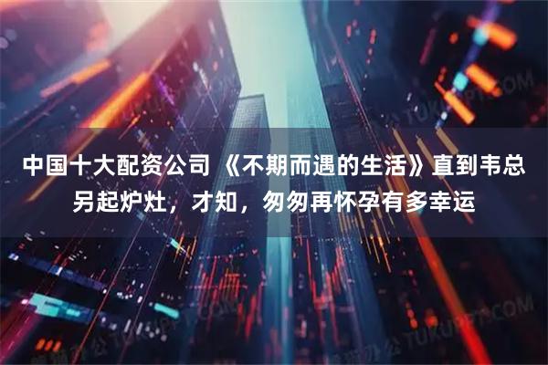 中国十大配资公司 《不期而遇的生活》直到韦总另起炉灶，才知，匆匆再怀孕有多幸运