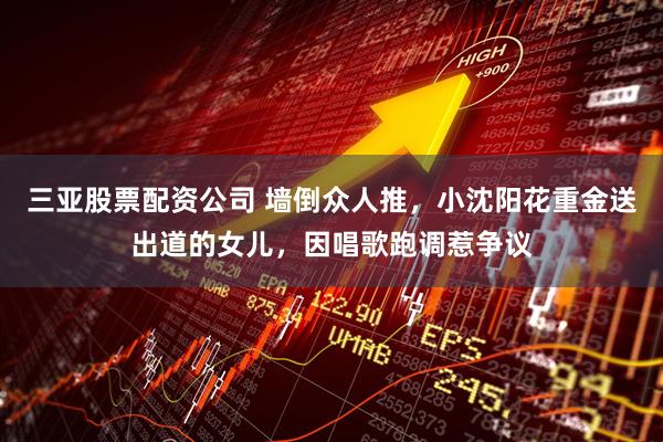 三亚股票配资公司 墙倒众人推，小沈阳花重金送出道的女儿，因唱歌跑调惹争议