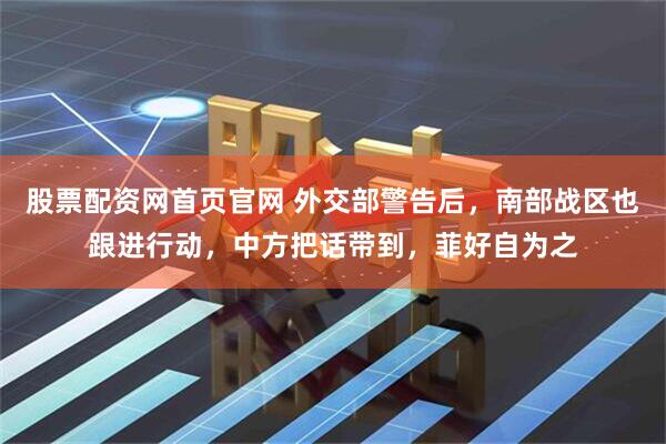 股票配资网首页官网 外交部警告后，南部战区也跟进行动，中方把话带到，菲好自为之