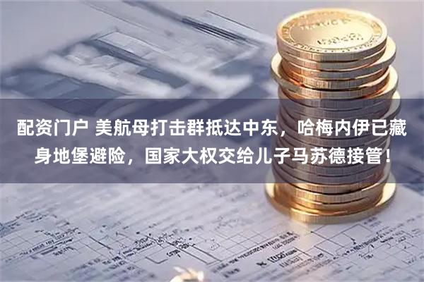 配资门户 美航母打击群抵达中东，哈梅内伊已藏身地堡避险，国家大权交给儿子马苏德接管！