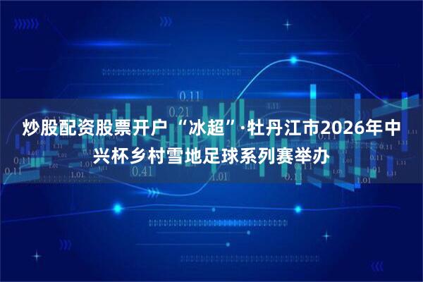 炒股配资股票开户 “冰超”·牡丹江市2026年中兴杯乡村雪地足球系列赛举办