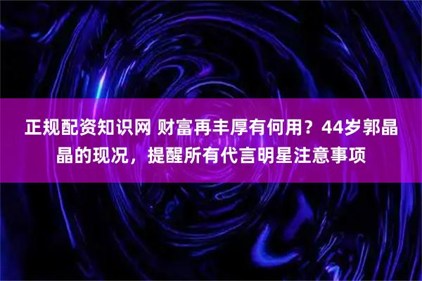 正规配资知识网 财富再丰厚有何用？44岁郭晶晶的现况，提醒所有代言明星注意事项