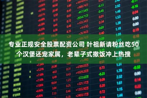 专业正规安全股票配资公司 叶祖新请粉丝吃50个汉堡还宠家属，老辈子式撒饭冲上热搜