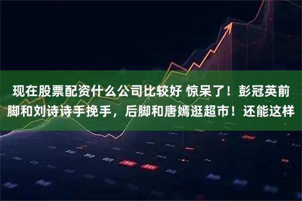 现在股票配资什么公司比较好 惊呆了！彭冠英前脚和刘诗诗手挽手，后脚和唐嫣逛超市！还能这样
