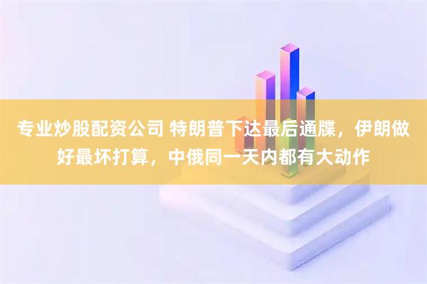 专业炒股配资公司 特朗普下达最后通牒，伊朗做好最坏打算，中俄同一天内都有大动作