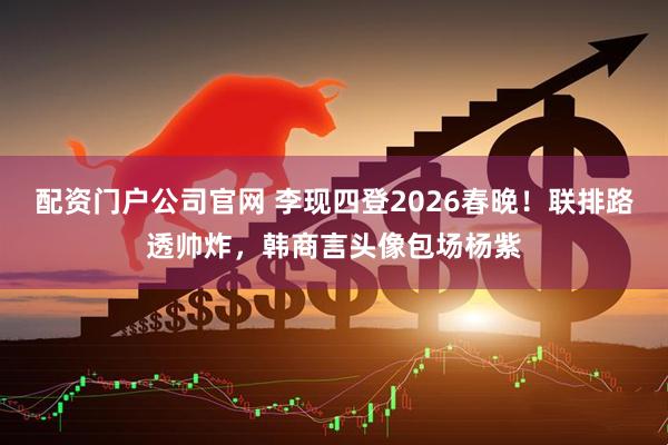 配资门户公司官网 李现四登2026春晚！联排路透帅炸，韩商言头像包场杨紫