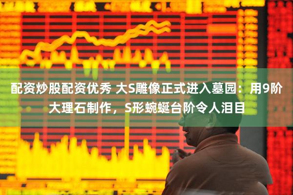 配资炒股配资优秀 大S雕像正式进入墓园：用9阶大理石制作，S形蜿蜒台阶令人泪目