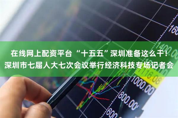 在线网上配资平台 “十五五”深圳准备这么干！深圳市七届人大七次会议举行经济科技专场记者会