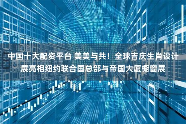 中国十大配资平台 美美与共！全球吉庆生肖设计展亮相纽约联合国总部与帝国大厦橱窗展