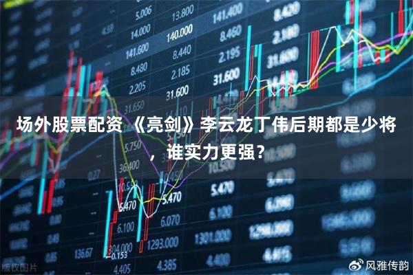 场外股票配资 《亮剑》李云龙丁伟后期都是少将，谁实力更强？