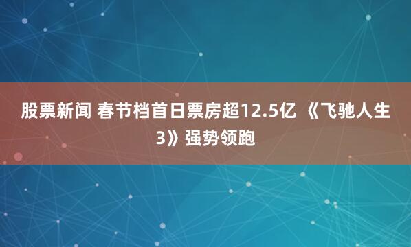 股票新闻 春节档首日票房超12.5亿 《飞驰人生3》强势领跑