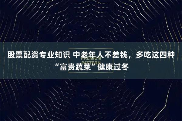 股票配资专业知识 中老年人不差钱,多吃这四种“富贵蔬菜”健康过冬