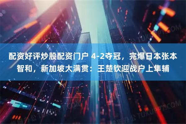 配资好评炒股配资门户 4-2夺冠，完爆日本张本智和，新加坡大满贯：王楚钦迎战户上隼辅