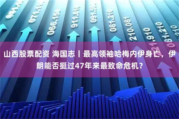 山西股票配资 海国志丨最高领袖哈梅内伊身亡，伊朗能否挺过47年来最致命危机？
