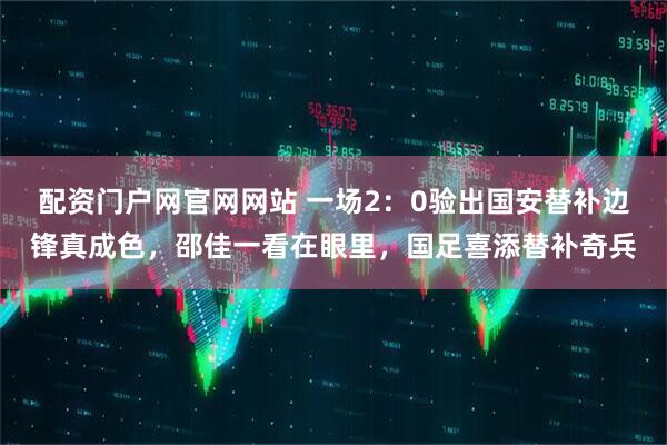 配资门户网官网网站 一场2：0验出国安替补边锋真成色，邵佳一看在眼里，国足喜添替补奇兵