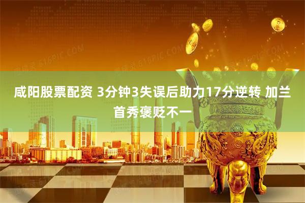 咸阳股票配资 3分钟3失误后助力17分逆转 加兰首秀褒贬不一