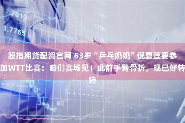 股指期货配资官网 63岁“乒乓奶奶”倪夏莲要参加WTT比赛：咱们赛场见！此前手臂骨折，现已好转