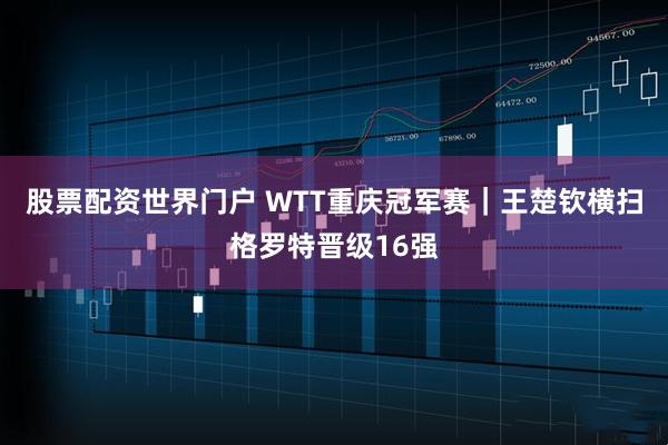 股票配资世界门户 WTT重庆冠军赛｜王楚钦横扫格罗特晋级16强