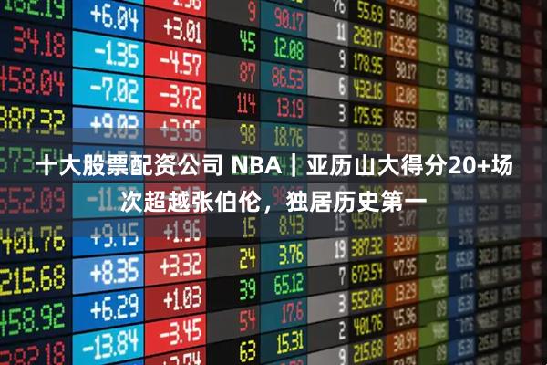 十大股票配资公司 NBA｜亚历山大得分20+场次超越张伯伦，独居历史第一