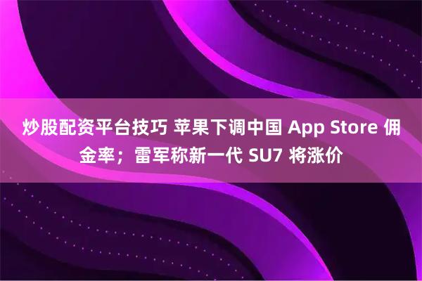 炒股配资平台技巧 苹果下调中国 App Store 佣金率；雷军称新一代 SU7 将涨价