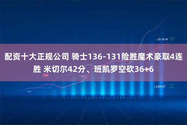 配资十大正规公司 骑士136-131险胜魔术豪取4连胜 米切尔42分、班凯罗空砍36+6