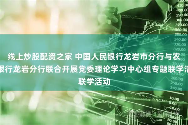 线上炒股配资之家 中国人民银行龙岩市分行与农业银行龙岩分行联合开展党委理论学习中心组专题联学活动